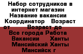 Набор сотрудников в интернет-магазин › Название вакансии ­ Координатор › Возраст от ­ 14 › Возраст до ­ 80 - Все города Работа » Вакансии   . Ханты-Мансийский,Ханты-Мансийск г.